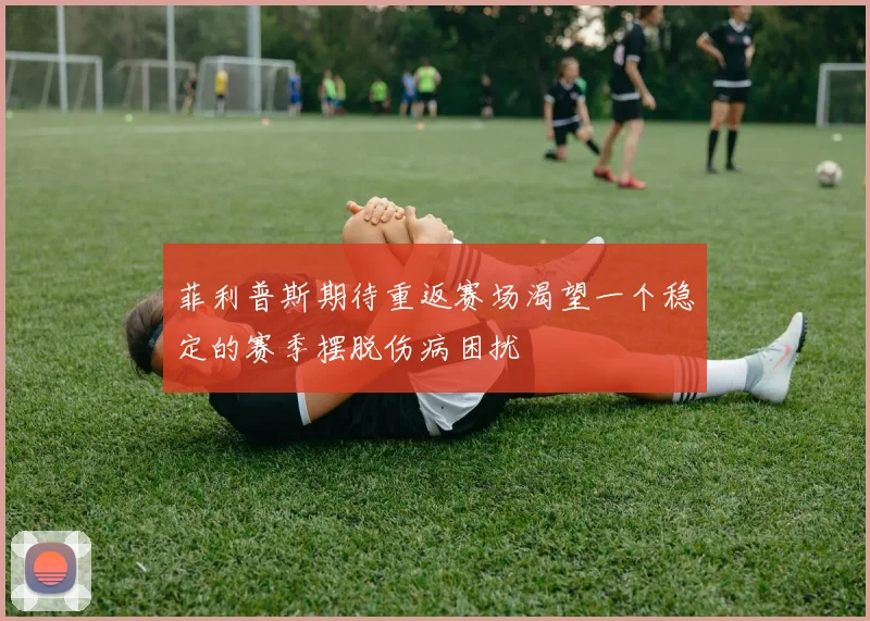 菲利普斯期待重返赛场渴望一个稳定的赛季摆脱伤病困扰