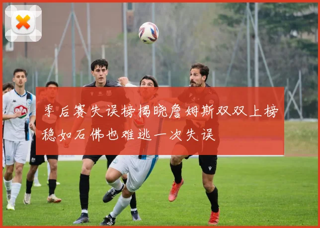 季后赛失误榜揭晓詹姆斯双双上榜稳如石佛也难逃一次失误