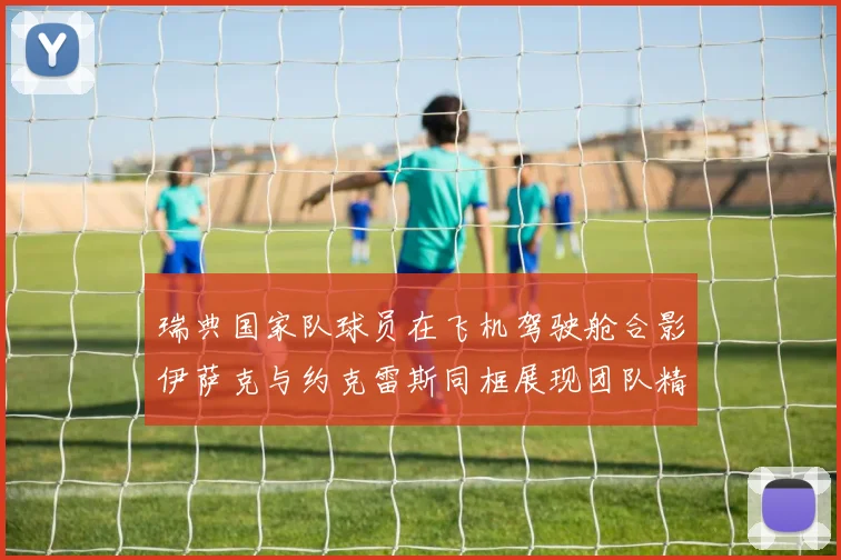 瑞典国家队球员在飞机驾驶舱合影伊萨克与约克雷斯同框展现团队精神