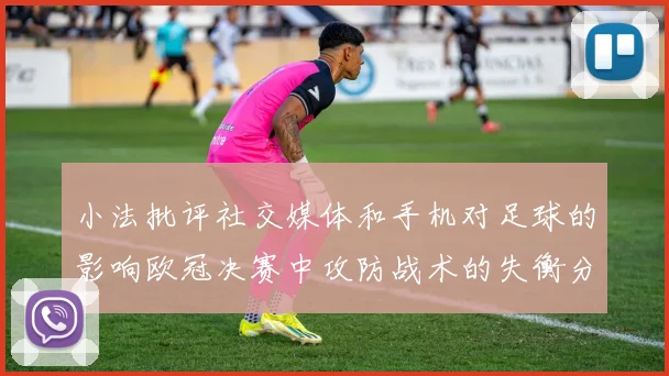 小法批评社交媒体和手机对足球的影响欧冠决赛中攻防战术的失衡分析