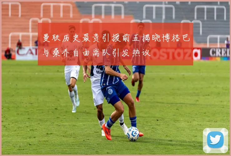 曼联历史最贵引援前五揭晓博格巴与桑乔自由离队引发热议