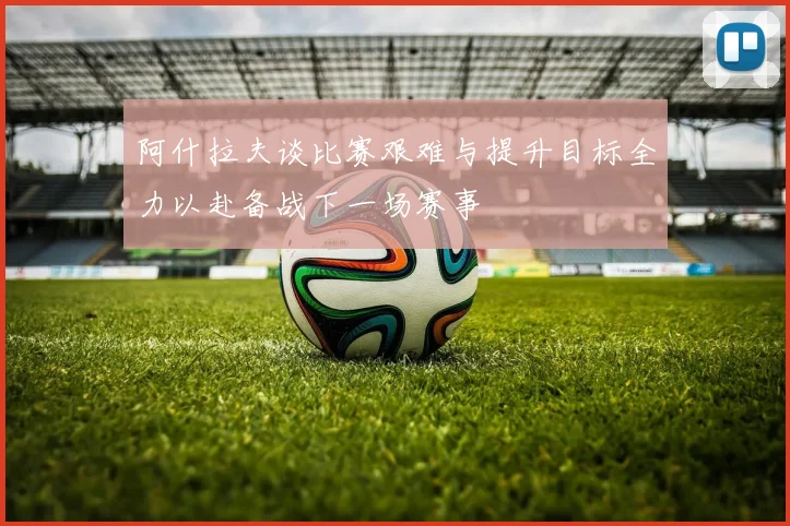 阿什拉夫谈比赛艰难与提升目标全力以赴备战下一场赛事