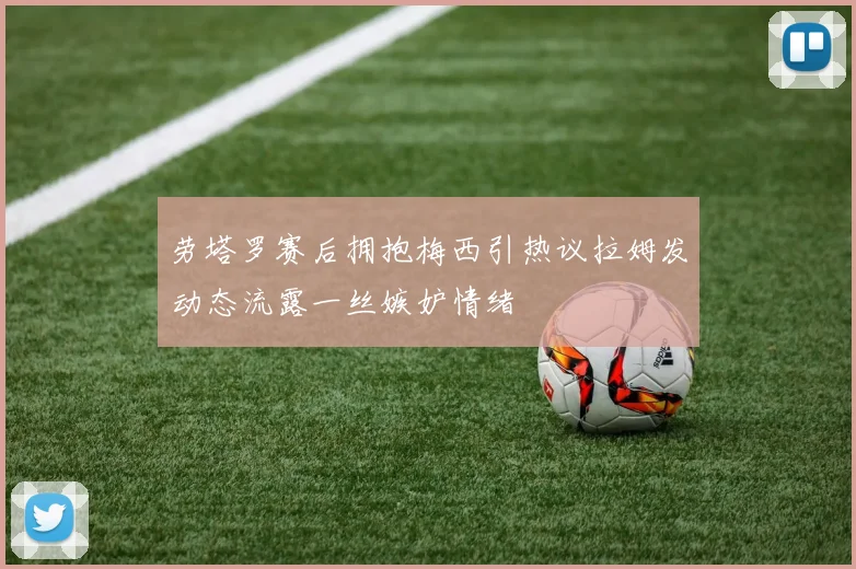 劳塔罗赛后拥抱梅西引热议拉姆发动态流露一丝嫉妒情绪