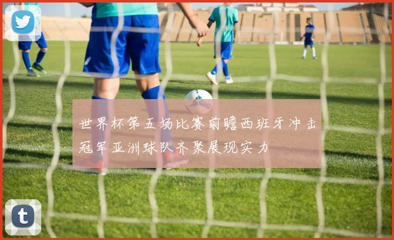 世界杯第五场比赛前瞻西班牙冲击冠军亚洲球队齐聚展现实力