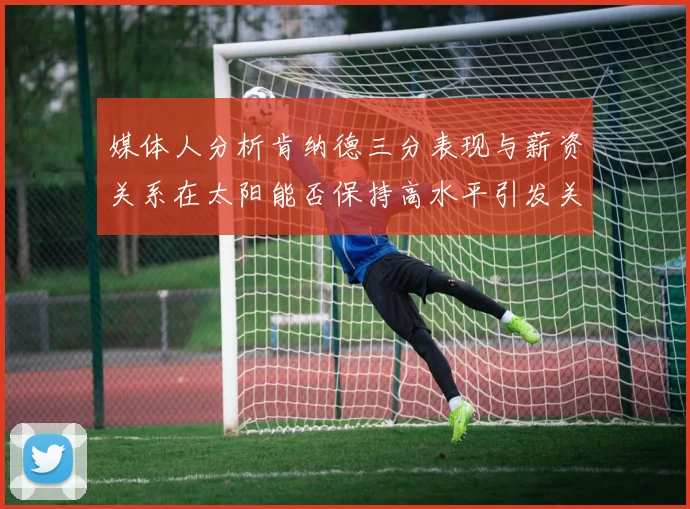 媒体人分析肯纳德三分表现与薪资关系在太阳能否保持高水平引发关注