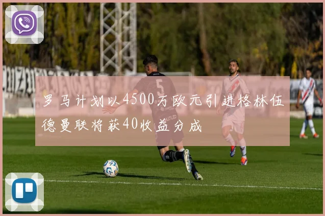 罗马计划以4500万欧元引进格林伍德曼联将获40收益分成
