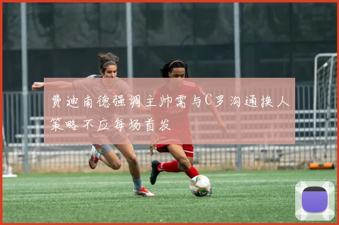 费迪南德强调主帅需与C罗沟通换人策略不应每场首发