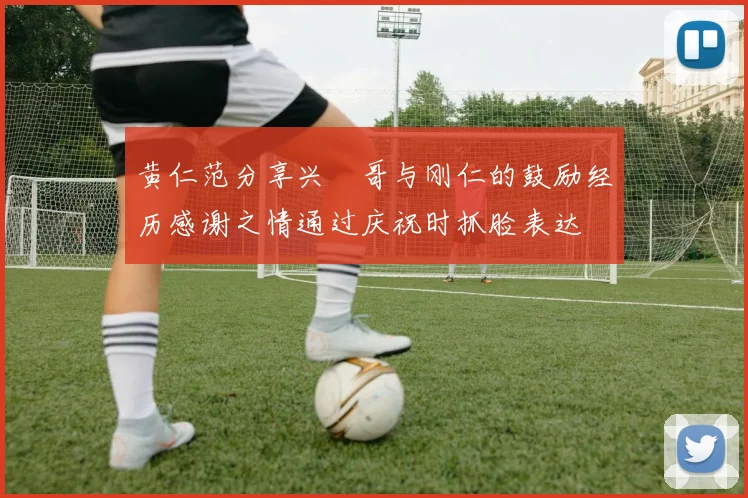 黄仁范分享兴慜哥与刚仁的鼓励经历感谢之情通过庆祝时抓脸表达