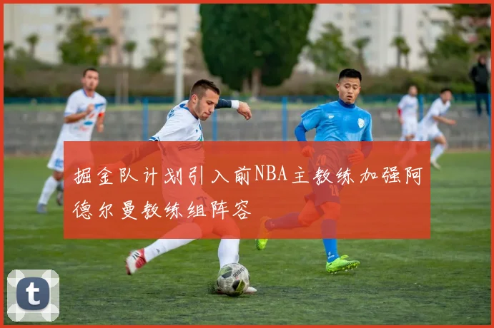 掘金队计划引入前NBA主教练加强阿德尔曼教练组阵容