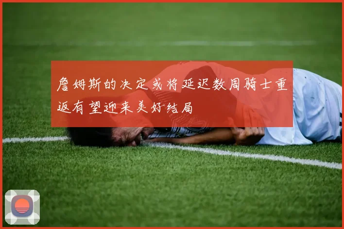 詹姆斯的决定或将延迟数周骑士重返有望迎来美好结局