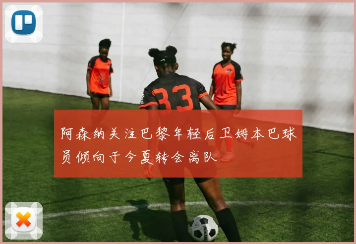 阿森纳关注巴黎年轻后卫姆本巴球员倾向于今夏转会离队