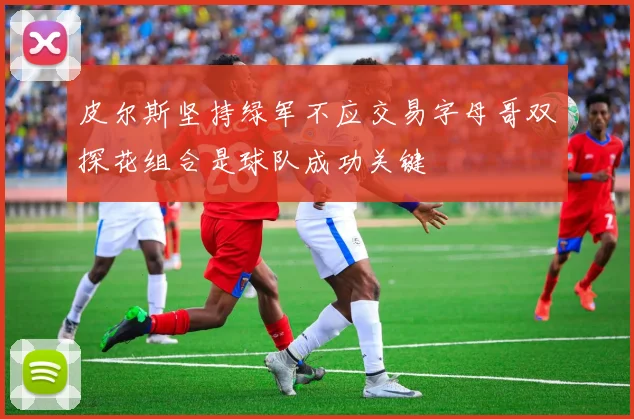 皮尔斯坚持绿军不应交易字母哥双探花组合是球队成功关键