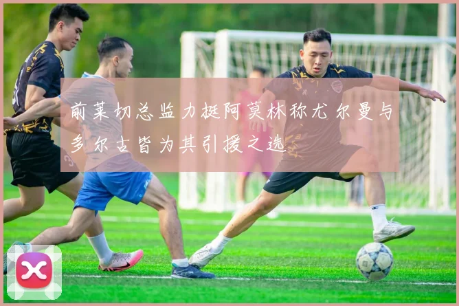 前莱切总监力挺阿莫林称尤尔曼与多尔古皆为其引援之选