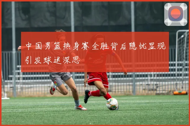中国男篮热身赛全胜背后隐忧显现引发球迷深思