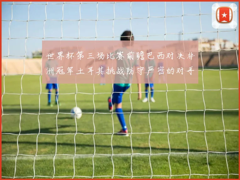 世界杯第三场比赛前瞻巴西对决非洲冠军土耳其挑战防守严密的对手