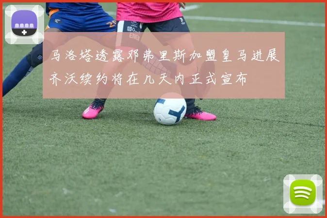 马洛塔透露邓弗里斯加盟皇马进展齐沃续约将在几天内正式宣布